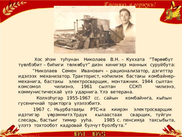  Хос эһэм туһунан Николаев В.Н. – Куххата “Төрөөбүт түөлбэбит – биһиги төлкөбүт” диэн кинигэҕэ маннык суруйбута: “ Николаев Семен Иванович – рационализатор, дэгиттэр идэлээх механизатор. Тракторист, нэһилиэк бастакы комбайнер-механига, бастакы электросварщик, монтажник. 1944 сылтан комсомол чилиэнэ, 1961 сылтан ССКП чилиэнэ, коммунистическай үлэ ударнига. Үлэ ветерана.  Колхоһугар 1955-1967 сс. сайын комбайнҥа, кыһын гусеничнай тракторга үлэлээбитэ.  1967 с. Ньурбатааҕы РТС-ка киирэн электросварщик идэтигэр үөрэммитэ.Үрдүк кылаастаах сварщик, туйгун слесарь, бастыҥ тимир ууһа. 1985 с. пенсияҕа тахсыбыта, үлэтэ тохтообот кадровай булчут буолбута.” 