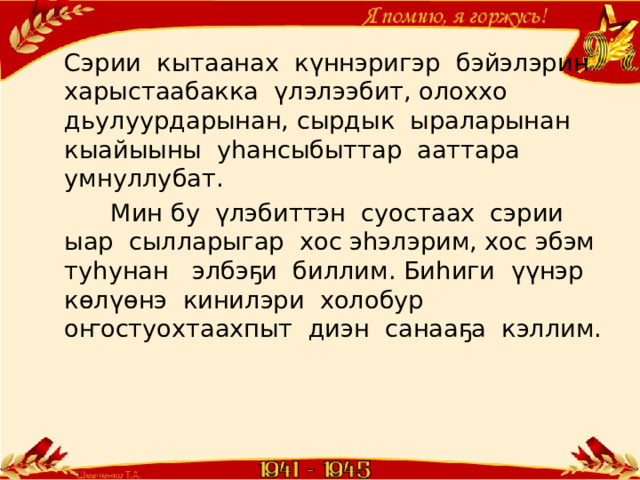 Сэрии кытаанах күннэригэр бэйэлэрин харыстаабакка үлэлээбит, олоххо дьулуурдарынан, сырдык ыраларынан кыайыыны уһансыбыттар ааттара умнуллубат.  Мин бу үлэбиттэн суостаах сэрии ыар сылларыгар хос эһэлэрим, хос эбэм туһунан элбэҕи биллим. Биһиги үүнэр көлүөнэ кинилэри холобур оҥостуохтаахпыт диэн санааҕа кэллим. 