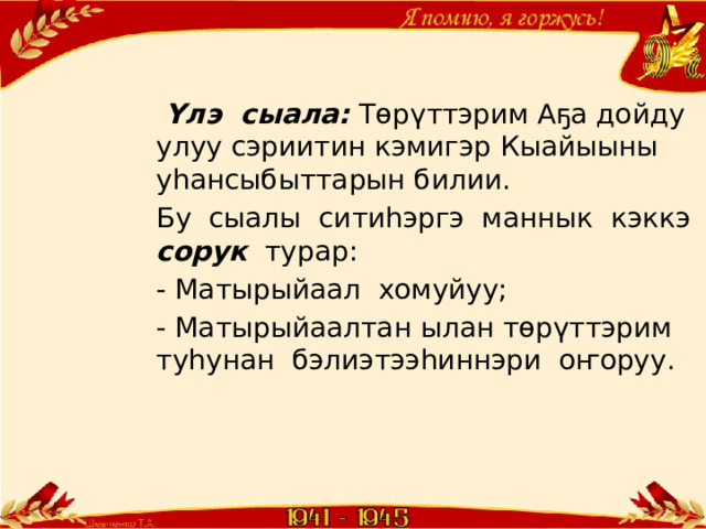 Үлэ сыала: Төрүттэрим Аҕа дойду улуу сэриитин кэмигэр Кыайыыны уһансыбыттарын билии. Бу сыалы ситиһэргэ маннык кэккэ сорук турар: - Матырыйаал хомуйуу; - Матырыйаалтан ылан төрүттэрим туһунан бэлиэтээһиннэри оҥоруу. 