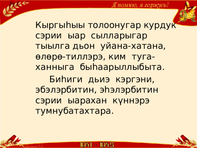 Кыргыһыы толоонугар курдук сэрии ыар сылларыгар тыылга дьон уйана-хатана, өлөрө-тиллэрэ, ким туга-ханныга быһаарыллыбыта.  Биһиги дьиэ кэргэни, эбэлэрбитин, эһэлэрбитин сэрии ыарахан күннэрэ тумнубатахтара. 