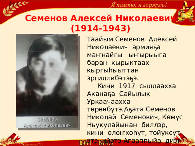 Семенов Алексей Николаевич  (1914-1943) Таайым Семенов Алексей Николаевич армияҕа маҥнайгы ыҥырыыга баран кырыктаах кыргыһыыттан эргиллибэтэҕэ.  Кини 1917 сыллаахха Аканаҕа Сайылык Уркаачаахха төрөөбүтэ.Аҕата Семенов Николай Семенович, Көмүс Ньукулайынан биллэр, кини олоҥхоһут, тойуксут этэ, ийэтэ Агааппыйа диэн ааттааҕа. 