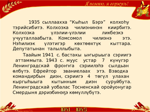  1935 сыллаахха “Кыһыл Бэрэ” колхоһу тэрийсибитэ. Колхозка чилиэнинэн киирбитэ. Колхозка үлэлии-үлэлии ликбезкэ учууталлаабыта. Комсомол чилиэнэ этэ. Нэһилиэк үлэтигэр көхтөөхтүк кыттара. Депутатынан талыллыбыта.  Таайым 1941 с. бастакы ыҥырыыга сэриигэ аттаммыта. 1943 с. муус устар 7 күнүгэр Ленинградскай фроҥҥа сэриилэһэ сылдьан өлбүтэ. Ефрейтор званиелаах этэ. Взводка командирбын диэн, сэриигэ 4 төгүл улахан кыргыһыыга кытынным диэн суруйбута. Ленинградскай уобалас Тосненскай оройуонугар Смердыня дэриэбинэҕэ көмүллүбүтэ. 