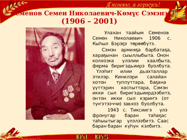 Семенов Семен Николаевич-Көмүс Сэмэнэ  (1906 – 2001)  Улахан таайым Семенов Семен Николаевич 1906 с. Кыһыл Бэрэҕэ төрөөбүтэ.  Сэмэн армияҕа барбатаҕа, хараҕынан сыыллыбыта. Онон колхозка үлэлии хаалбыта, ферма биригэдьиирэ буолбута. Үлэһит илии дьахталлар этилэр. Кинилэри салайан хотон туппуттара, баҕана үүттэрин хаспыттара, Сэмэн икки сыл биригэдьиирдээбитэ, онтон икки сыл кэриҥэ (от түҥэтээччи) завхоз буолбута.  1943 с. Тиксиигэ үлэ фронугар баран таһаҕас таһыытыгар үлэлээбитэ. Саас баран баран күһүн кэлбитэ. 