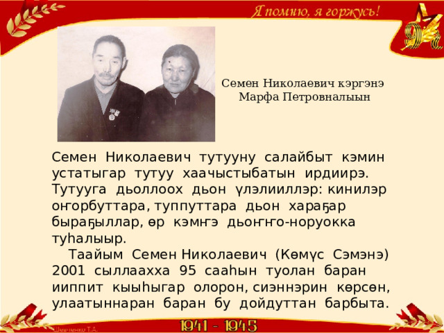 Семен Николаевич кэргэнэ  Марфа Петровналыын Семен Николаевич тутууну салайбыт кэмин устатыгар тутуу хаачыстыбатын ирдиирэ. Тутууга дьоллоох дьон үлэлииллэр: кинилэр оҥорбуттара, туппуттара дьон хараҕар быраҕыллар, өр кэмҥэ дьоҥҥо-норуокка туһалыыр.  Таайым Семен Николаевич (Көмүс Сэмэнэ) 2001 сыллаахха 95 сааһын туолан баран ииппит кыыһыгар олорон, сиэннэрин көрсөн, улаатыннаран баран бу дойдуттан барбыта. 