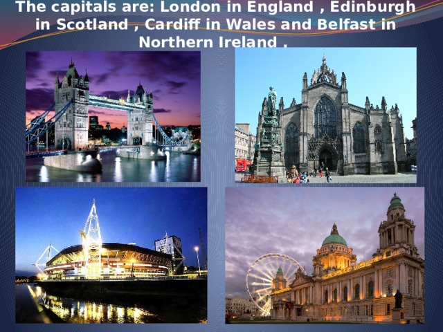 The capitals are: London in England , Edinburgh in Scotland , Cardiff in Wales and Belfast in Northern Ireland .   