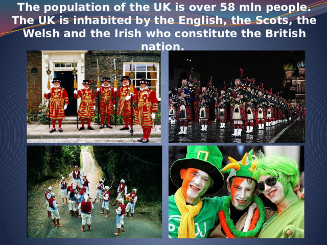    The population of the UK is over 58 mln people. The UK is inhabited by the English, the Scots, the Welsh and the Irish who constitute the British nation.    