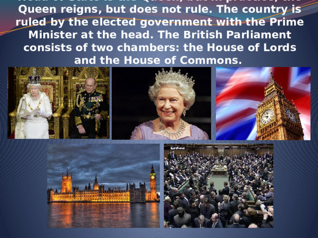    The UK is constitutional monarchy. In law, the Head of State is the Queen, but in practice, the Queen reigns, but does not rule. The country is ruled by the elected government with the Prime Minister at the head. The British Parliament consists of two chambers: the House of Lords and the House of Commons.    