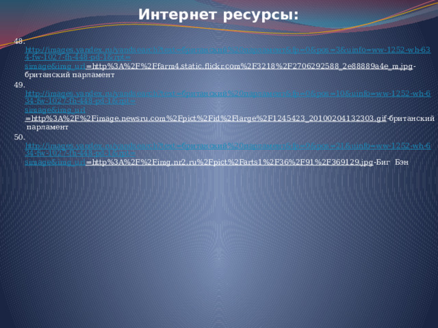   Интернет ресурсы: 48. http://images.yandex.ru/yandsearch?text=британский%20парламент&fp=0&pos=3&uinfo=ww-1252-wh-634-fw-1027-fh-448-pd-1&rpt= simage&img_url =http%3A%2F%2Ffarm4.static.flickr.com%2F3218%2F2706292588_2e88889a4e_m.jpg -британский парламент 49. http://images.yandex.ru/yandsearch?text=британский%20парламент&fp=0&pos=10&uinfo=ww-1252-wh-634-fw-1027-fh-448-pd-1&rpt= simage&img_url =http%3A%2F%2Fimage.newsru.com%2Fpict%2Fid%2Flarge%2F1245423_20100204132303.gif -британский парламент 50. http://images.yandex.ru/yandsearch?text=британский%20парламент&fp=0&pos=21&uinfo=ww-1252-wh-634-fw-1027-fh-448-pd-1&rpt= simage&img_url =http%3A%2F%2Fimg.nr2.ru%2Fpict%2Farts1%2F36%2F91%2F369129.jpg -Биг Бэн   
