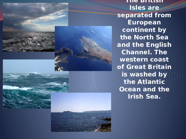 The British Isles are separated from European continent by the North Sea and the English Channel. The western coast of Great Britain is washed by the Atlantic Ocean and the Irish Sea. 