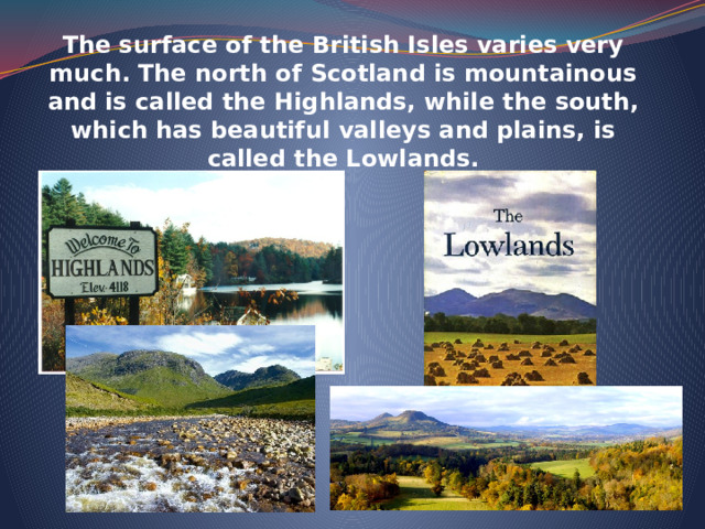 The surface of the British Isles varies very much. The north of Scotland is mountainous and is called the Highlands, while the south, which has beautiful valleys and plains, is called the Lowlands. 