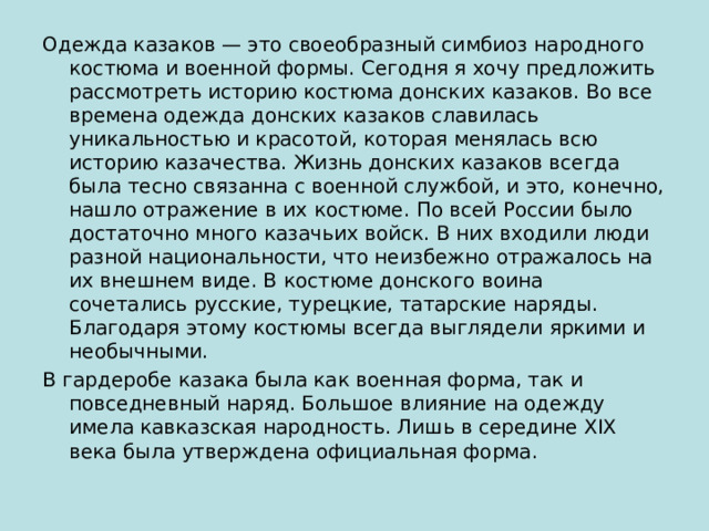 Одежда казаков — это своеобразный симбиоз народного костюма и военной формы. Сегодня я хочу предложить рассмотреть историю костюма донских казаков. Во все времена одежда донских казаков славилась уникальностью и красотой, которая менялась всю историю казачества. Жизнь донских казаков всегда была тесно связанна с военной службой, и это, конечно, нашло отражение в их костюме. По всей России было достаточно много казачьих войск. В них входили люди разной национальности, что неизбежно отражалось на их внешнем виде. В костюме донского воина сочетались русские, турецкие, татарские наряды. Благодаря этому костюмы всегда выглядели яркими и необычными. В гардеробе казака была как военная форма, так и повседневный наряд. Большое влияние на одежду имела кавказская народность. Лишь в середине XIX века была утверждена официальная форма. 