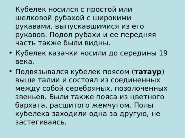  Кубелек носился с простой или шелковой рубахой с широкими рукавами, выпускавшимися из его рукавов. Подол рубахи и ее передняя часть также были видны. Кубелек казачки носили до середины 19 века. Подвязывался кубелек поясом ( татаур ) выше талии и состоял из соединенных между собой серебряных, позолоченных звеньев. Были также пояса из цветного бархата, расшитого жемчугом. Полы кубелека заходили одна за другую, не застегиваясь. 