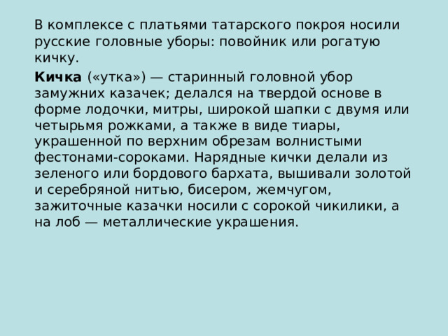 В комплексе с платьями татарского покроя носили русские головные уборы: повойник или рогатую кичку.  Кичка («утка») — старинный головной убор замужних казачек; делался на твердой основе в форме лодочки, митры, широкой шапки с двумя или четырьмя рожками, а также в виде тиары, украшенной по верхним обрезам волнистыми фестонами-сороками. Нарядные кички делали из зеленого или бордового бархата, вышивали золотой и серебряной нитью, бисером, жемчугом, зажиточные казачки носили с сорокой чикилики, а на лоб — металлические украшения. 