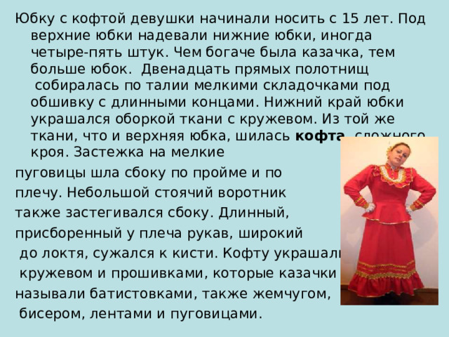 Юбку с кофтой девушки начинали носить с 15 лет. Под верхние юбки надевали нижние юбки, иногда четыре-пять штук. Чем богаче была казачка, тем больше юбок.  Двенадцать прямых полотнищ  собиралась по талии мелкими складочками под обшивку с длинными концами. Нижний край юбки украшался оборкой ткани с кружевом. Из той же ткани, что и верхняя юбка, шилась кофта  сложного кроя. Застежка на мелкие пуговицы шла сбоку по пройме и по плечу. Небольшой стоячий воротник также застегивался сбоку. Длинный, присборенный у плеча рукав, широкий  до локтя, сужался к кисти. Кофту украшали  кружевом и прошивками, которые казачки называли батистовками, также жемчугом,  бисером, лентами и пуговицами. 