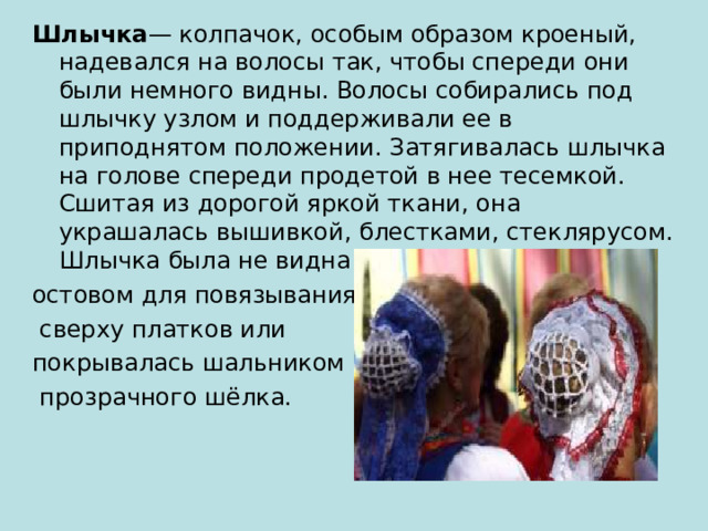 Шлычка — колпачок, особым образом кроеный, надевался на волосы так, чтобы спереди они были немного видны. Волосы собирались под шлычку узлом и поддерживали ее в приподнятом положении. Затягивалась шлычка на голове спереди продетой в нее тесемкой. Сшитая из дорогой яркой ткани, она украшалась вышивкой, блестками, стеклярусом. Шлычка была не видна и служила только остовом для повязывания  сверху платков или покрывалась шальником из  прозрачного шёлка. 
