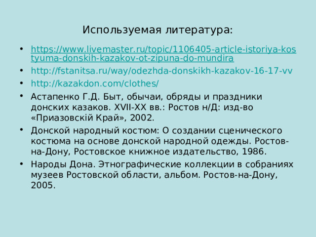 Используемая литература: https://www.livemaster.ru/topic/1106405-article-istoriya-kostyuma-donskih-kazakov-ot-zipuna-do-mundira http://fstanitsa.ru/way/odezhda-donskikh-kazakov-16-17-vv http://kazakdon.com/clothes/ Астапенко Г.Д. Быт, обычаи, обряды и праздники донских казаков. XVII - XX вв.: Ростов н/Д: изд-во «Приазовск i й Край», 2002. Донской народный костюм: О создании сценического костюма на основе донской народной одежды. Ростов-на-Дону, Ростовское книжное издательство, 1986. Народы Дона. Этнографические коллекции в собраниях музеев Ростовской области, альбом. Ростов-на-Дону, 2005.   