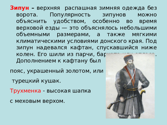 Зипун – верхняя распашная зимняя одежда без ворота. Популярность зипунов можно объяснить удобством, особенно во время верховой езды — это объяснялось небольшими объемными размерами, а также мягкими климатическими условиями донского края. Под зипун надевался кафтан, спускавшийся ниже колен. Его шили из парчи, бархата или атласа. Дополнением к кафтану был пояс, украшенный золотом, или  турецкий кушак. Трухменка - высокая шапка с меховым верхом. 