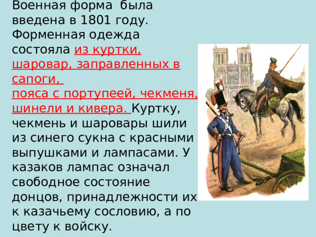 Военная форма была введена в 1801 году. Форменная одежда состояла из куртки, шаровар, заправленных в сапоги,  пояса с портупеей, чекменя, шинели и кивера. Куртку, чекмень и шаровары шили  из синего сукна с красными выпушками и лампасами. У казаков лампас означал свободное состояние донцов, принадлежности их к казачьему сословию, а по цвету к войску. 