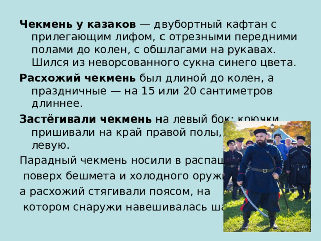 Чекмень у казаков  — двубортный кафтан с прилегающим лифом, с отрезными передними полами до колен, с обшлагами на рукавах. Шился из неворсованного сукна синего цвета.  Расхожий чекмень  был длиной до колен, а праздничные — на 15 или 20 сантиметров длиннее.  Застёгивали чекмень  на левый бок: крючки пришивали на край правой полы, а петли — на левую.  Парадный чекмень носили в распашку  поверх бешмета и холодного оружия, а расхожий стягивали поясом, на  котором снаружи навешивалась шашка. 