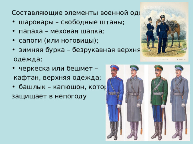 Составляющие элементы военной одежды: шаровары – свободные штаны; папаха – меховая шапка; сапоги (или ноговицы); зимняя бурка – безрукавная верхняя  одежда; черкеска или бешмет –  кафтан, верхняя одежда; башлык – капюшон, который защищает в непогоду 