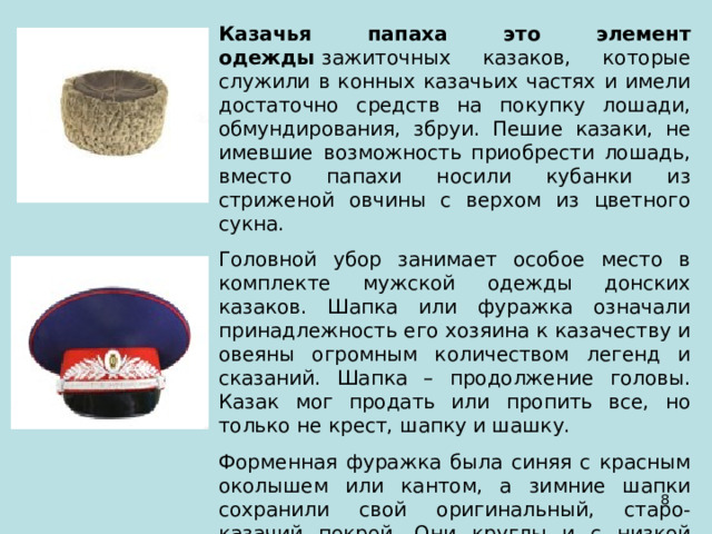 Казачья папаха это элемент одежды  зажиточных казаков, которые служили в конных казачьих частях и имели достаточно средств на покупку лошади, обмундирования, збруи. Пешие казаки, не имевшие возможность приобрести лошадь, вместо папахи носили кубанки из стриженой овчины с верхом из цветного сукна. Головной убор занимает особое место в комплекте мужской одежды донских казаков. Шапка или фуражка означали принадлежность его хозяина к казачеству и овеяны огромным количеством легенд и сказаний. Шапка – продолжение головы. Казак мог продать или пропить все, но только не крест, шапку и шашку. Форменная фуражка была синяя с красным околышем или кантом, а зимние шапки сохранили свой оригинальный, старо-казачий покрой. Они круглы и с низкой тульей.  