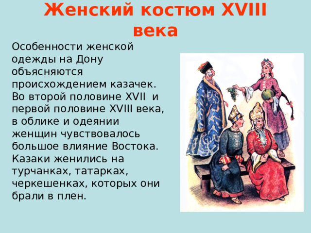 Женский костюм Х VIII века Особенности женской одежды на Дону объясняются происхождением казачек. Во второй половине XVII и первой половине XVIII века, в облике и одеянии женщин чувствовалось большое влияние Востока. Казаки женились на турчанках, татарках, черкешенках, которых они брали в плен. 