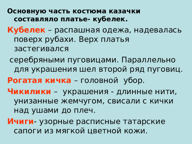 Основную часть костюма казачки составляло платье- кубелек. Кубелек – распашная одежа, надевалась поверх рубахи. Верх платья застегивался  серебряными пуговицами. Параллельно для украшения шел второй ряд пуговиц. Рогатая кичка – головной убор. Чикилики – украшения - длинные нити, унизанные жемчугом, свисали с кички над ушами до плеч. Ичиги - узорные расписные татарские сапоги из мягкой цветной кожи. 