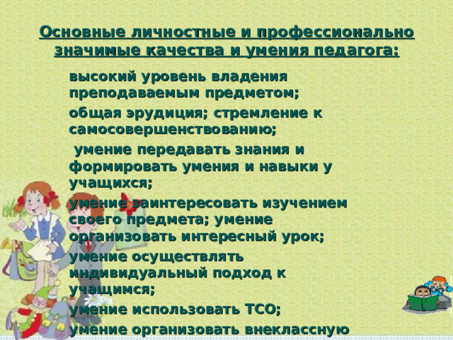 Основные личностные и профессионально значимые качества и умения педагога: высокий уровень владения преподаваемым предметом; общая эрудиция; стремление к самосовершенствованию;  умение передавать знания и формировать умения и навыки у учащихся; умение заинтересовать изучением своего предмета; умение организовать интересный урок; умение осуществлять индивидуальный подход к учащимся; умение использовать ТСО; умение организовать внеклассную работу; педагогический такт;  