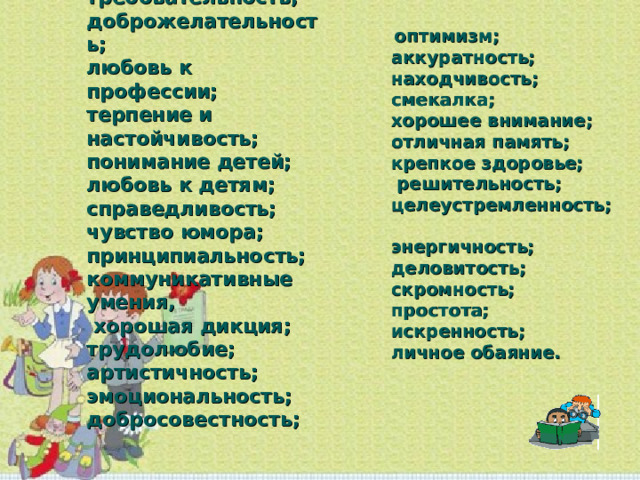  оптимизм;  аккуратность;  находчивость;  смекалка;  хорошее внимание;  отличная память;  крепкое здоровье;  решительность;  целеустремленность;  энергичность;  деловитость;  скромность;  простота;  искренность;  личное обаяние.   требовательность;  доброжелательность;  любовь к профессии;  терпение и настойчивость;  понимание детей;  любовь к детям;  справедливость;  чувство юмора;  принципиальность;  коммуникативные умения,  хорошая дикция;  трудолюбие;  артистичность;  эмоциональность;  добросовестность;   