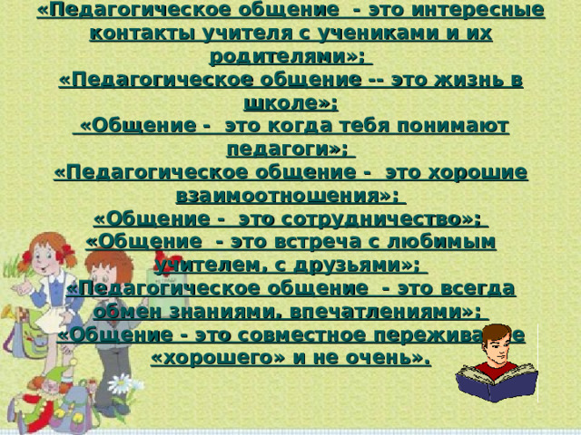 «Педагогическое общение - это интересные контакты учителя с учениками и их родителями»;  «Педагогическое общение -- это жизнь в школе»;  «Общение - это когда тебя понимают педагоги»;  «Педагогическое общение - это хорошие взаимоотношения»;  «Общение - это сотрудничество»;  «Общение - это встреча с любимым учителем, с друзьями»;  «Педагогическое общение - это всегда обмен знаниями, впечатлениями»;  «Общение - это совместное переживание «хорошего» и не очень».   