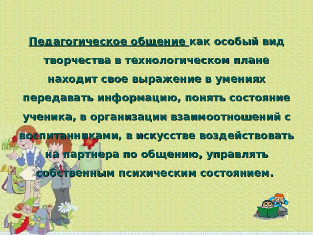 Педагогическое общение как особый вид творчества в технологическом плане находит свое выражение в умениях передавать информацию, понять состояние ученика, в организации взаимоотношений с воспитанниками, в искусстве воздействовать на партнера по общению, управлять собственным психическим состоянием. 