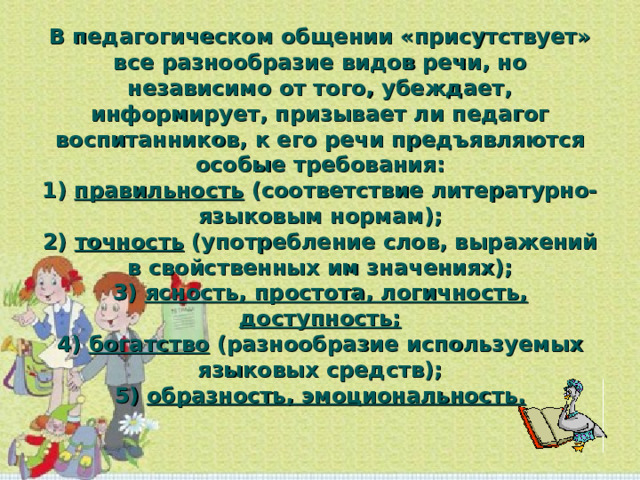 В педагогическом общении «присутствует» все разнообразие видов речи, но независимо от того, убеждает, информирует, призывает ли педагог воспитанников, к его речи предъявляются особые требования:  1) правильность (соответствие литературно-языковым нормам);  2) точность (употребление слов, выражений в свойственных им значениях);  3) ясность, простота, логичность, доступность;  4) богатство (разнообразие используемых языковых средств);  5) образность, эмоциональность.   