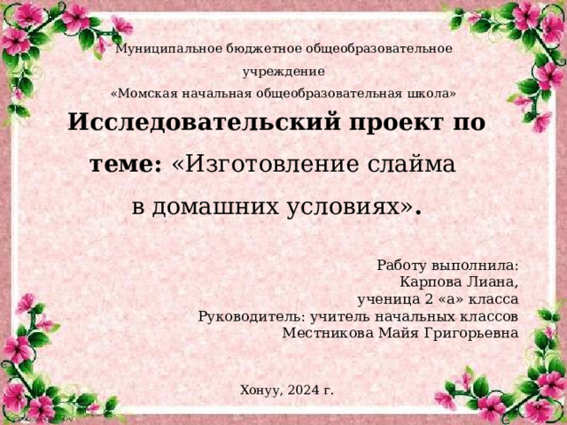 Муниципальное бюджетное общеобразовательное учреждение «Момская начальная общеобразовательная школа» Исследовательский проект по теме: «Изготовление слайма  в домашних условиях» . Работу выполнила: Карпова Лиана, ученица 2 «а» класса Руководитель: учитель начальных классов Местникова Майя Григорьевна Хонуу, 2024 г . 