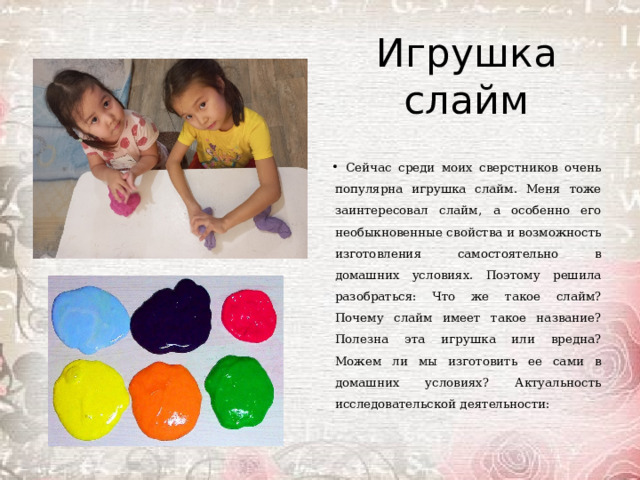 Игрушка слайм Сейчас среди моих сверстников очень популярна игрушка слайм. Меня тоже заинтересовал слайм, а особенно его необыкновенные свойства и возможность изготовления самостоятельно в домашних условиях. Поэтому решила разобраться: Что же такое слайм? Почему слайм имеет такое название? Полезна эта игрушка или вредна? Можем ли мы изготовить ее сами в домашних условиях? Актуальность исследовательской деятельности: 