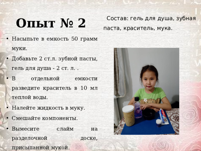 Опыт № 2 Состав: гель для душа, зубная паста, краситель, мука. Насыпьте в емкость 50 грамм муки. Добавьте 2 ст.л. зубной пасты, гель для душа - 2 ст. л. . В отдельной емкости разведите краситель в 10 мл теплой воды. Налейте жидкость в муку. Смешайте компоненты. Вымесите слайм на разделочной доске, присыпанной мукой. 