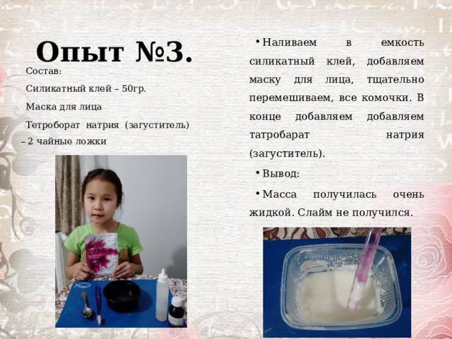 Опыт №3. Наливаем в емкость силикатный клей, добавляем маску для лица, тщательно перемешиваем, все комочки. В конце добавляем добавляем татробарат натрия (загуститель). Вывод: Масса получилась очень жидкой. Слайм не получился. Состав: Силикатный клей – 50гр. Маска для лица  Тетроборат натрия (загуститель) – 2 чайные ложки 
