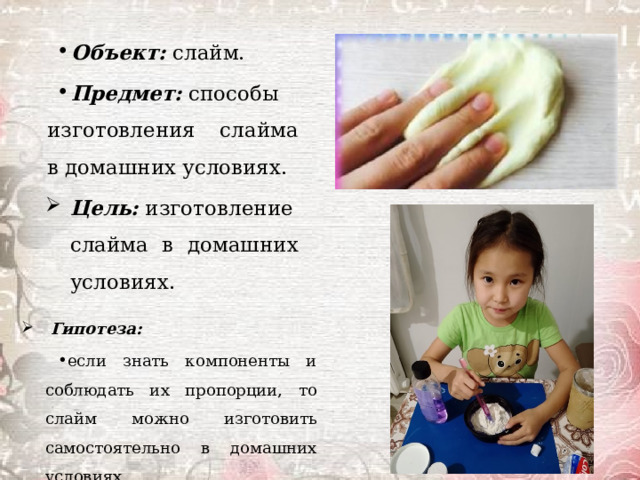 Объект:  слайм. Предмет:  способы изготовления слайма в домашних условиях. Цель:  изготовление слайма в домашних условиях.   Гипотеза: если знать компоненты и соблюдать их пропорции, то слайм можно изготовить самостоятельно в домашних условиях. 