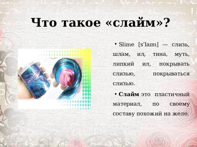 Что такое «слайм»? Slime [sˈlaɪm] — слизь, шлам, ил, тина, муть, липкий ил, покрывать слизью, покрываться слизью. Слайм  это пластичный материал, по своему составу похожий на желе. 