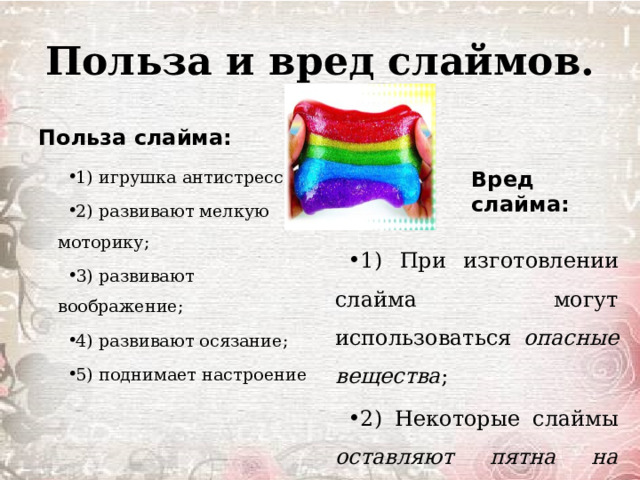 Польза и вред слаймов. Польза слайма: 1) игрушка антистресс; 2) развивают мелкую моторику; 3) развивают воображение; 4) развивают осязание; 5) поднимает настроение Вред слайма: 1) При изготовлении слайма могут использоваться опасные вещества ; 2) Некоторые слаймы оставляют пятна на вещах ; 3) Собирают пыль и грязь. 