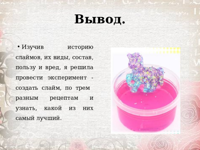 Вывод. Изучив историю слаймов, их виды, состав, пользу и вред, я решила провести эксперимент - создать слайм, по трем разным рецептам и узнать, какой из них самый лучший. 