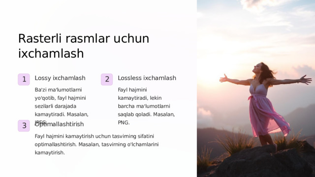 Rasterli rasmlar uchun ixchamlash Lossy ixchamlash Lossless ixchamlash 1 2 Ba'zi ma'lumotlarni yo'qotib, fayl hajmini sezilarli darajada kamaytiradi. Masalan, JPEG. Fayl hajmini kamaytiradi, lekin barcha ma'lumotlarni saqlab qoladi. Masalan, PNG. Optimallashtirish 3 Fayl hajmini kamaytirish uchun tasvirning sifatini optimallashtirish. Masalan, tasvirning o'lchamlarini kamaytirish.  