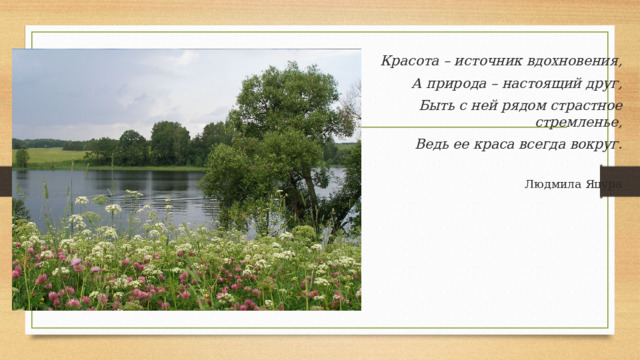 Красота – источник вдохновения, А природа – настоящий друг, Быть с ней рядом страстное стремленье, Ведь ее краса всегда вокруг. Людмила Яцура 