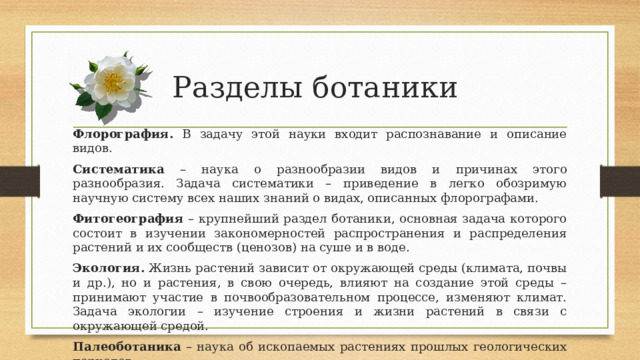 Разделы ботаники Флорография. В задачу этой науки входит распознавание и описание видов. Систематика – наука о разнообразии видов и причинах этого разнообразия. Задача систематики – приведение в легко обозримую научную систему всех наших знаний о видах, описанных флорографами. Фитогеография – крупнейший раздел ботаники, основная задача которого состоит в изучении закономерностей распространения и распределения растений и их сообществ (ценозов) на суше и в воде. Экология. Жизнь растений зависит от окружающей среды (климата, почвы и др.), но и растения, в свою очередь, влияют на создание этой среды – принимают участие в почвообразовательном процессе, изменяют климат. Задача экологии – изучение строения и жизни растений в связи с окружающей средой. Палеоботаника – наука об ископаемых растениях прошлых геологических периодов. 