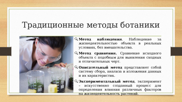 Традиционные методы ботаники Метод наблюдения . Наблюдение за жизнедеятельностью объекта в реальных условиях, без вмешательства. Метод сравнения. Сравнение исходного объекта с подобным для выявления сходных и отличительных черт. Описательный метод представляет собой систему сбора, анализа и изложения данных и их характеристик. Экспериментальный метод . эксперимент – искусственно созданный процесс для определения влияния различных факторов на жизнедеятельность растений. 