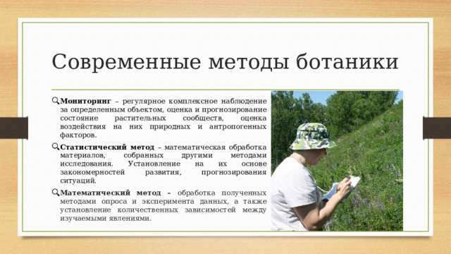 Современные методы ботаники Мониторинг – регулярное комплексное наблюдение за определенным объектом, оценка и прогнозирование состояние растительных сообществ, оценка воздействия на них природных и антропогенных факторов. Статистический метод – математическая обработка материалов, собранных другими методами исследования. Установление на их основе закономерностей развития, прогнозирования ситуаций. Математический метод – обработка полученных методами опроса и эксперимента данных, а также установление количественных зависимостей между изучаемыми явлениями. 