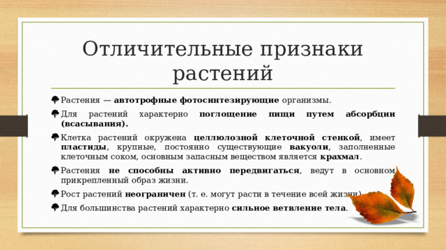 Отличительные признаки растений Растения — автотрофные фотосинтезирующие организмы. Для растений характерно поглощение пищи путем абсорбции (всасывания). Клетка растений окружена целлюлозной клеточной стенкой , имеет пластиды , крупные, постоянно существующие вакуоли , заполненные клеточным соком, основным запасным веществом является крахмал . Растения не способны активно передвигаться , ведут в основном прикрепленный образ жизни. Рост растений неограничен (т. е. могут расти в течение всей жизни). Для большинства растений характерно сильное ветвление тела . 