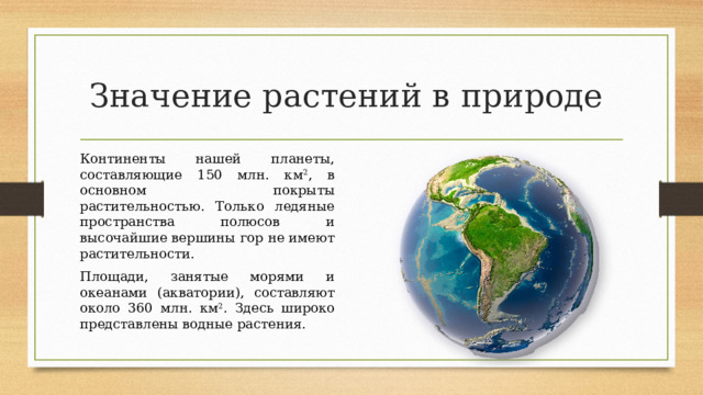 Значение растений в природе Континенты нашей планеты, составляющие 150 млн. км 2 , в основном покрыты растительностью. Только ледяные пространства полюсов и высочайшие вершины гор не имеют растительности. Площади, занятые морями и океанами (акватории), составляют около 360 млн. км 2 . Здесь широко представлены водные растения. 