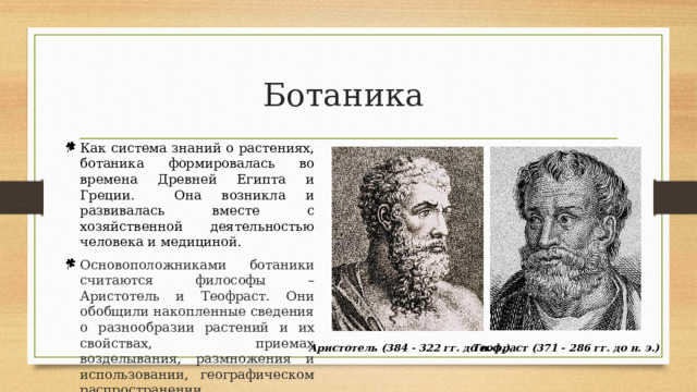 Ботаника Как система знаний о растениях, ботаника формировалась во времена Древней Египта и Греции. Она возникла и развивалась вместе с хозяйственной деятельностью человека и медициной. Основоположниками ботаники считаются философы – Аристотель и Теофраст. Они обобщили накопленные сведения о разнообразии растений и их свойствах, приемах возделывания, размножения и использовании, географическом распространении. Аристотель (384 - 322 гг. до н. э.) Теофраст (371 - 286 гг. до н. э.) 