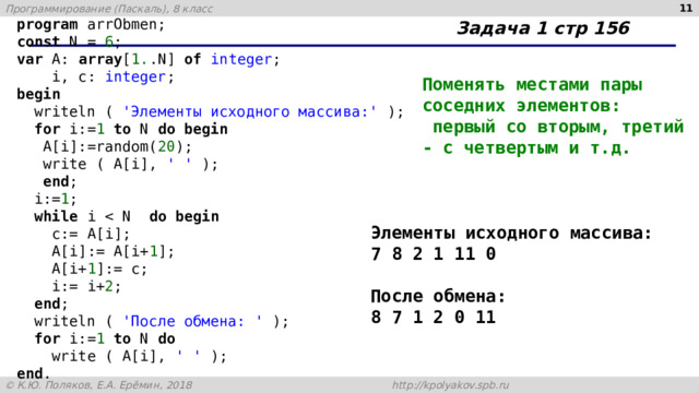   Задача 1 стр 156 program arrObmen; const N = 6 ; var A: array [ 1. .N] of integer ;  i, c: integer ; begin  writeln ( 'Элементы исходного массива:' );  for i:= 1 to N do begin  A[i]:=random( 20 );  write ( A[i], ' ' );  end ;  i:= 1 ;  while i do begin  c:= A[i];  A[i]:= A[i+ 1 ];  A[i+ 1 ]:= c;  i:= i+ 2 ;  end ;  writeln ( 'После обмена: ' );  for i:= 1 to N do  write ( A[i], ' ' ); end . Поменять местами пары соседних элементов:  первый со вторым, третий - с четвертым и т.д.   Элементы исходного массива: 7 8 2 1 11 0  После обмена: 8 7 1 2 0 11 