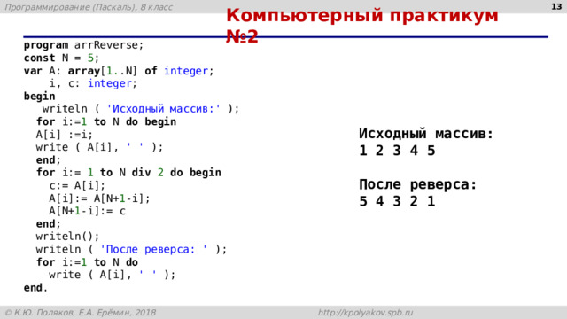  Компьютерный практикум №2 program arrReverse; const N = 5 ; var A: array [ 1. .N] of integer ;  i, c: integer ; begin  writeln ( 'Исходный массив:' );  for i:= 1 to N do begin  A[i] :=i;  write ( A[i], ' ' );  end ;  for i:= 1 to N div 2 do begin  c:= A[i];  A[i]:= A[N+ 1 -i];  A[N+ 1 -i]:= c  end ;  writeln();  writeln ( 'После реверса: ' );  for i:= 1 to N do  write ( A[i], ' ' ); end . Исходный массив: 1 2 3 4 5  После реверса: 5 4 3 2 1 